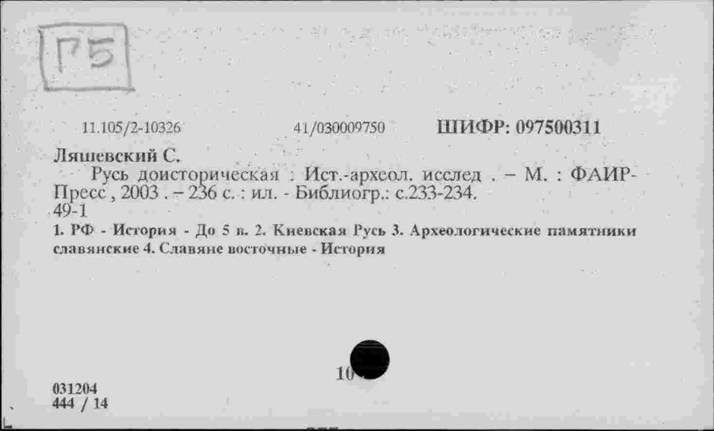 ﻿11.105/2-10326	41/030009750 ШИФР: 097500311
Ляшевский С.
Русь доисторическая : Йст.-архсол. исслед . - М. : ФАИР-Пресс, 2003 . - 236 с. : ил. - Библиогр.: с.233-234.
49-1
1. РФ - История - До 5 в. 2. Киевская Русь 3. Археологические памятники славянские 4. Славяне восточные - История
031204
444 / 14
К